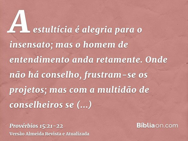 A estultícia é alegria para o insensato; mas o homem de entendimento anda retamente.Onde não há conselho, frustram-se os projetos; mas com a multidão de conselh