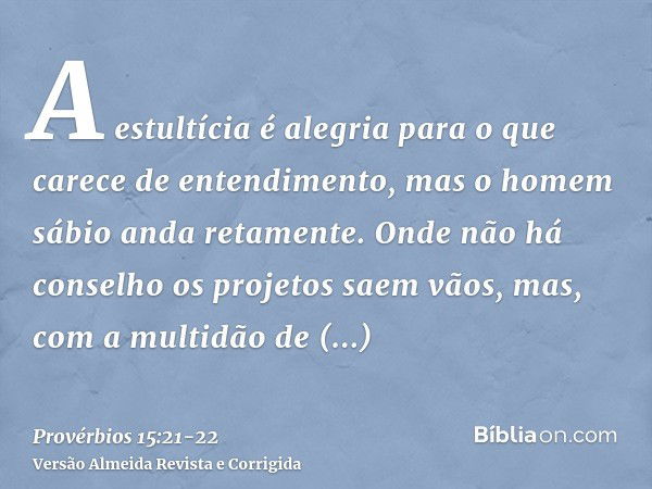 A estultícia é alegria para o que carece de entendimento, mas o homem sábio anda retamente.Onde não há conselho os projetos saem vãos, mas, com a multidão de co