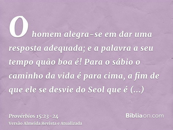 O homem alegra-se em dar uma resposta adequada; e a palavra a seu tempo quão boa é!Para o sábio o caminho da vida é para cima, a fim de que ele se desvie do Seo