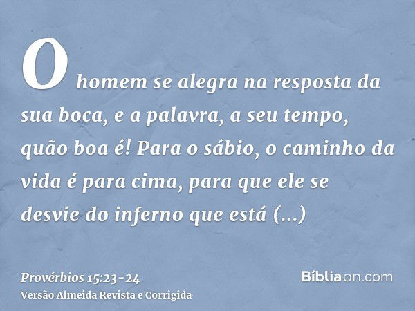 O homem se alegra na resposta da sua boca, e a palavra, a seu tempo, quão boa é!Para o sábio, o caminho da vida é para cima, para que ele se desvie do inferno q