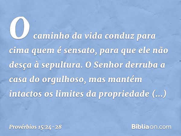 O caminho da vida conduz para cima
quem é sensato,
para que ele não desça à sepultura. O Senhor derruba
a casa do orgulhoso,
mas mantém intactos
os limites da p