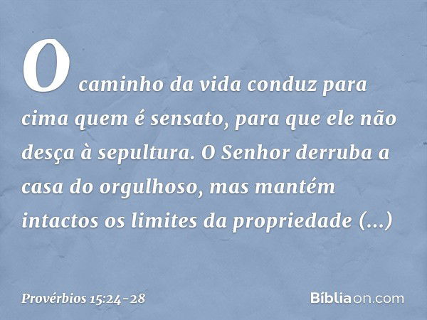 O caminho da vida conduz para cima
quem é sensato,
para que ele não desça à sepultura. O Senhor derruba
a casa do orgulhoso,
mas mantém intactos
os limites da p