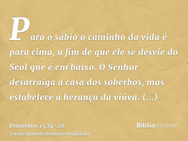 Para o sábio o caminho da vida é para cima, a fim de que ele se desvie do Seol que é em baixo.O Senhor desarraiga a casa dos soberbos, mas estabelece a herança 