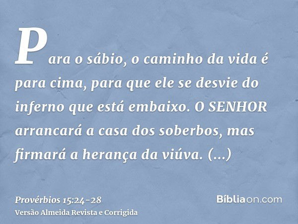 Para o sábio, o caminho da vida é para cima, para que ele se desvie do inferno que está embaixo.O SENHOR arrancará a casa dos soberbos, mas firmará a herança da