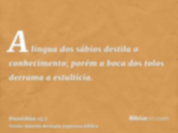 A língua dos sábios destila o conhecimento; porém a boca dos tolos derrama a estultícia.