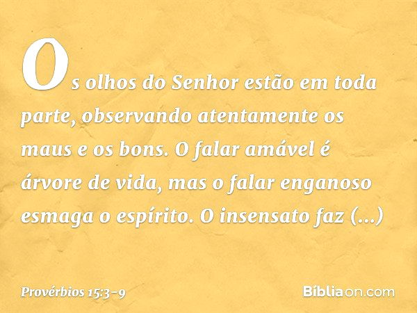 Os olhos do Senhor estão em toda parte,
observando atentamente os maus e os bons. O falar amável é árvore de vida,
mas o falar enganoso esmaga o espírito. O ins