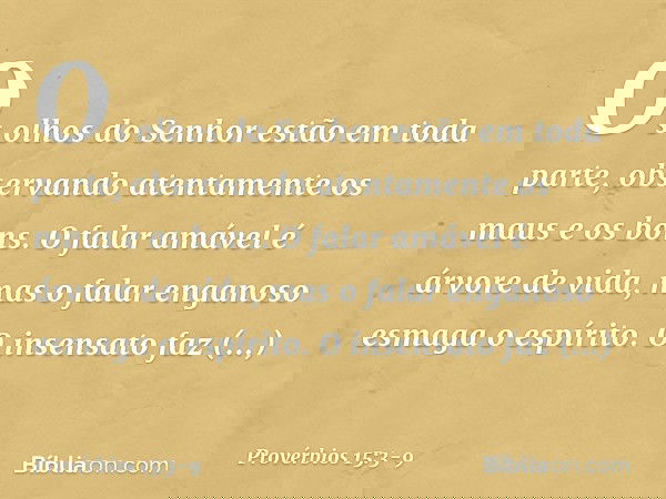 Os olhos do Senhor estão em toda parte,
observando atentamente os maus e os bons. O falar amável é árvore de vida,
mas o falar enganoso esmaga o espírito. O ins
