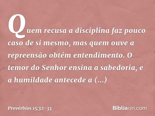 Quem recusa a disciplina
faz pouco caso de si mesmo,
mas quem ouve a repreensão
obtém entendimento. O temor do Senhor ensina a sabedoria,
e a humildade antecede