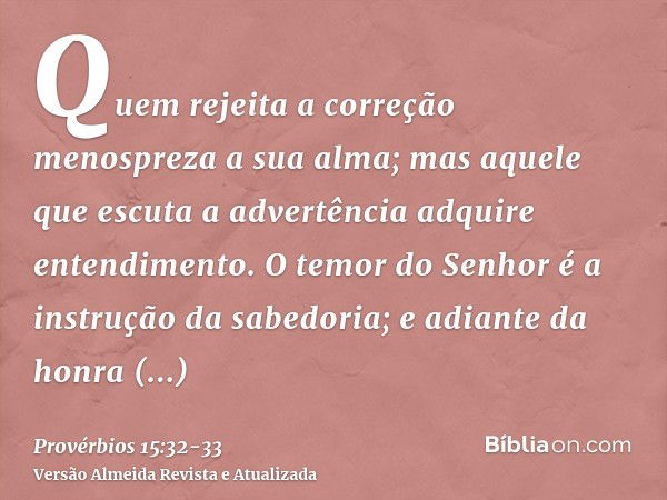 Quem rejeita a correção menospreza a sua alma; mas aquele que escuta a advertência adquire entendimento.O temor do Senhor é a instrução da sabedoria; e adiante 