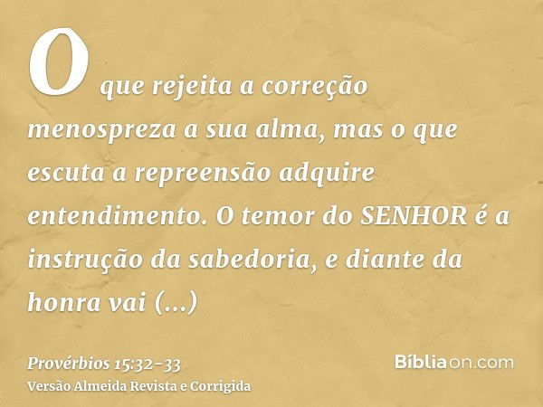 O que rejeita a correção menospreza a sua alma, mas o que escuta a repreensão adquire entendimento.O temor do SENHOR é a instrução da sabedoria, e diante da hon