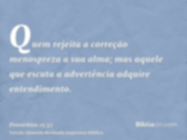 Quem rejeita a correção menospreza a sua alma; mas aquele que escuta a advertência adquire entendimento.