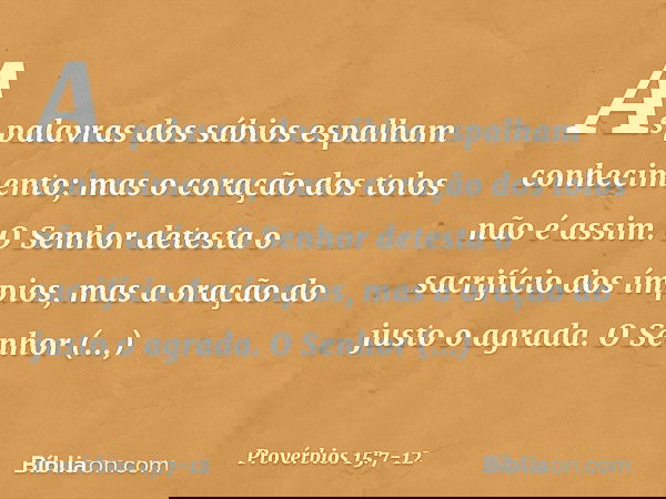 As palavras dos sábios
espalham conhecimento;
mas o coração dos tolos não é assim. O Senhor detesta o sacrifício dos ímpios,
mas a oração do justo o agrada. O S