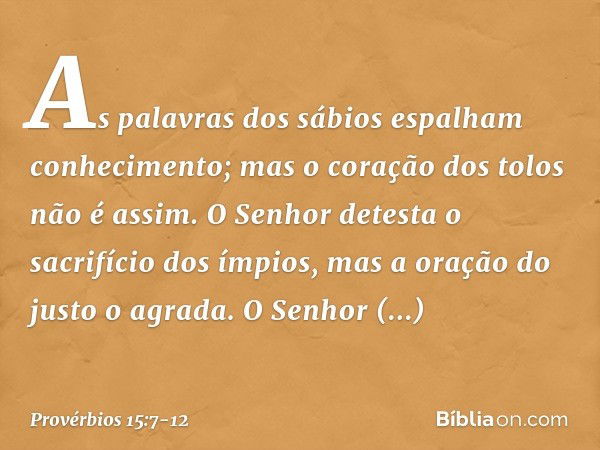 As palavras dos sábios
espalham conhecimento;
mas o coração dos tolos não é assim. O Senhor detesta o sacrifício dos ímpios,
mas a oração do justo o agrada. O S