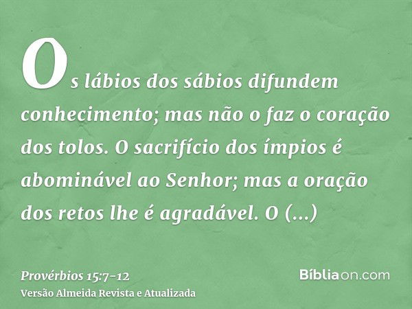 Os lábios dos sábios difundem conhecimento; mas não o faz o coração dos tolos.O sacrifício dos ímpios é abominável ao Senhor; mas a oração dos retos lhe é agrad