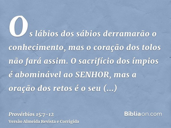 Os lábios dos sábios derramarão o conhecimento, mas o coração dos tolos não fará assim.O sacrifício dos ímpios é abominável ao SENHOR, mas a oração dos retos é 