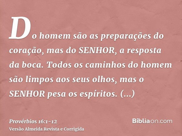 Do homem são as preparações do coração, mas do SENHOR, a resposta da boca.Todos os caminhos do homem são limpos aos seus olhos, mas o SENHOR pesa os espíritos.C