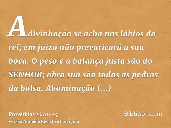 Adivinhação se acha nos lábios do rei; em juízo não prevaricará a sua boca.O peso e a balança justa são do SENHOR; obra sua são todas as pedras da bolsa.Abomina