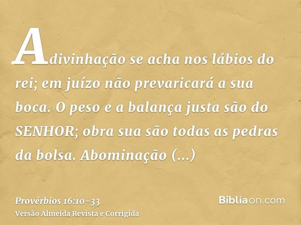 Adivinhação se acha nos lábios do rei; em juízo não prevaricará a sua boca.O peso e a balança justa são do SENHOR; obra sua são todas as pedras da bolsa.Abomina