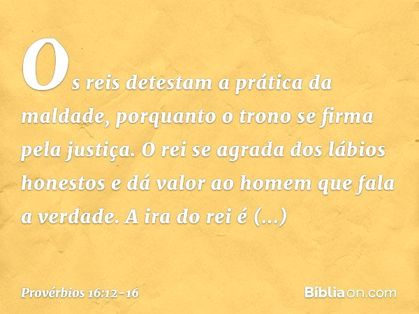 Os reis detestam a prática da maldade,
porquanto o trono se firma pela justiça. O rei se agrada dos lábios honestos
e dá valor ao homem que fala a verdade. A ir