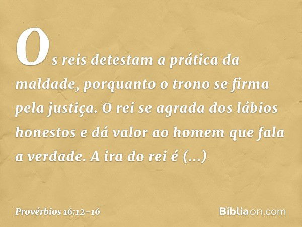 Os reis detestam a prática da maldade,
porquanto o trono se firma pela justiça. O rei se agrada dos lábios honestos
e dá valor ao homem que fala a verdade. A ir