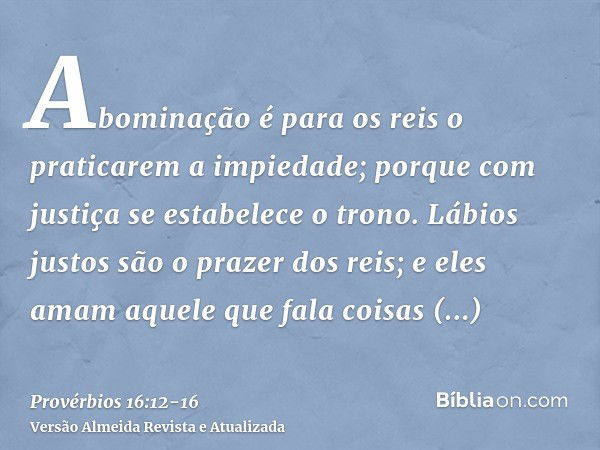 Abominação é para os reis o praticarem a impiedade; porque com justiça se estabelece o trono.Lábios justos são o prazer dos reis; e eles amam aquele que fala co