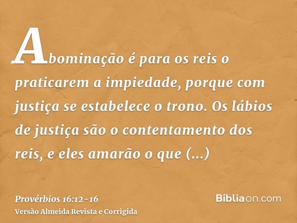 Abominação é para os reis o praticarem a impiedade, porque com justiça se estabelece o trono.Os lábios de justiça são o contentamento dos reis, e eles amarão o 