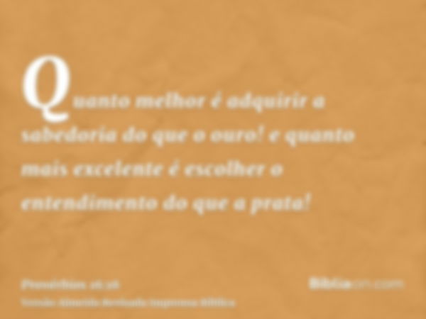 Quanto melhor é adquirir a sabedoria do que o ouro! e quanto mais excelente é escolher o entendimento do que a prata!