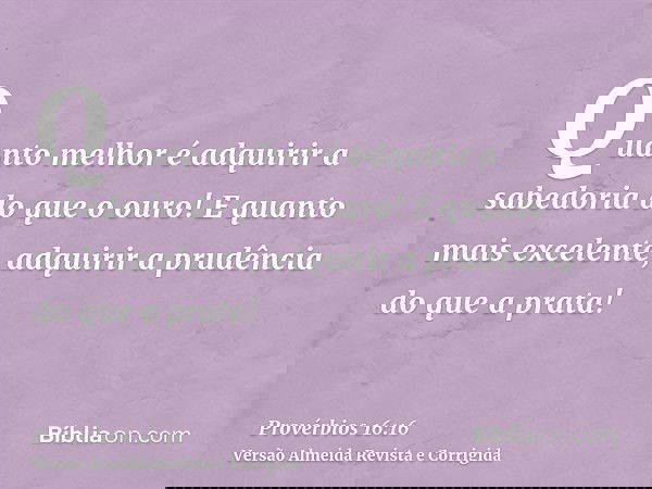 Quanto melhor é adquirir a sabedoria do que o ouro! E quanto mais excelente, adquirir a prudência do que a prata!