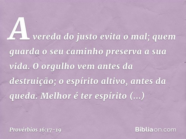 A vereda do justo evita o mal;
quem guarda o seu caminho
preserva a sua vida. O orgulho vem antes da destruição;
o espírito altivo, antes da queda. Melhor é ter