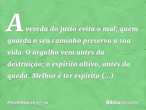 A vereda do justo evita o mal;
quem guarda o seu caminho
preserva a sua vida. O orgulho vem antes da destruição;
o espírito altivo, antes da queda. Melhor é ter