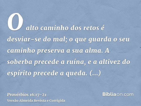 O alto caminho dos retos é desviar-se do mal; o que guarda o seu caminho preserva a sua alma.A soberba precede a ruína, e a altivez do espírito precede a queda.