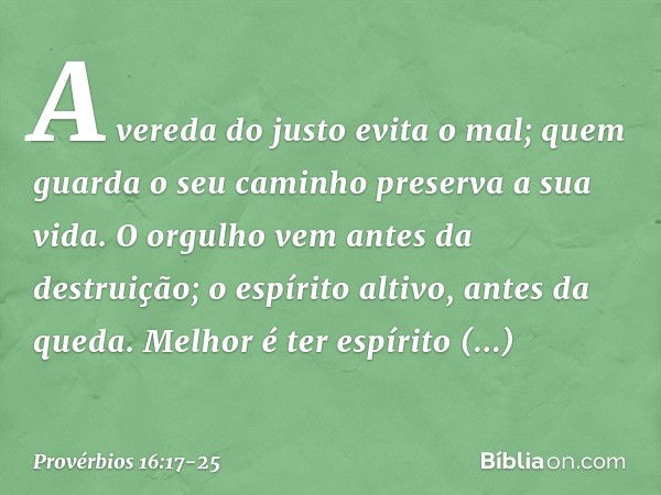 A vereda do justo evita o mal;
quem guarda o seu caminho
preserva a sua vida. O orgulho vem antes da destruição;
o espírito altivo, antes da queda. Melhor é ter