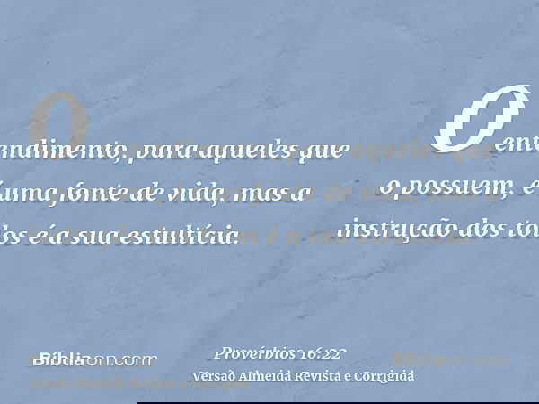 O entendimento, para aqueles que o possuem, é uma fonte de vida, mas a instrução dos tolos é a sua estultícia.