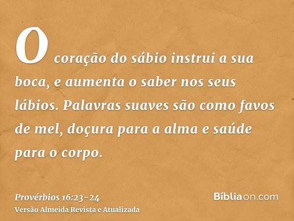 O coração do sábio instrui a sua boca, e aumenta o saber nos seus lábios.Palavras suaves são como favos de mel, doçura para a alma e saúde para o corpo.