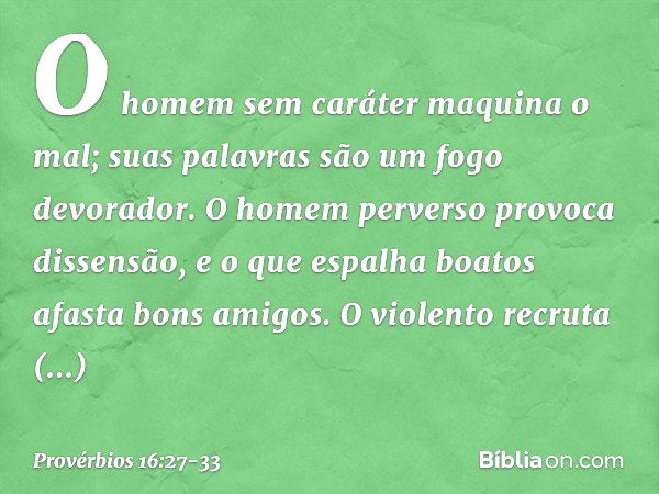 O homem sem caráter maquina o mal;
suas palavras são um fogo devorador. O homem perverso provoca dissensão,
e o que espalha boatos afasta bons amigos. O violent