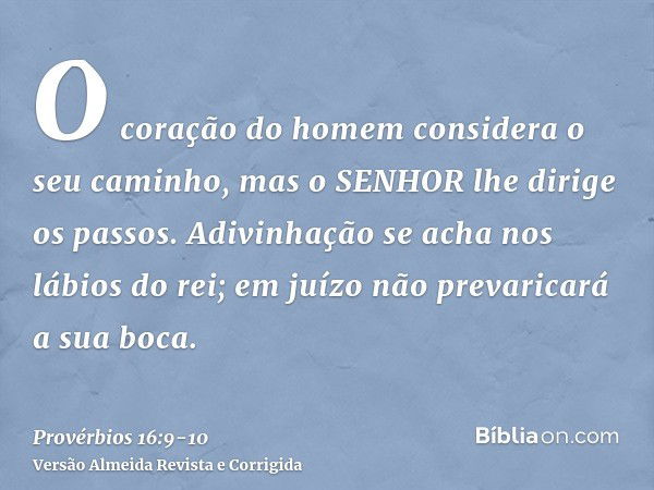 O coração do homem considera o seu caminho, mas o SENHOR lhe dirige os passos.Adivinhação se acha nos lábios do rei; em juízo não prevaricará a sua boca.