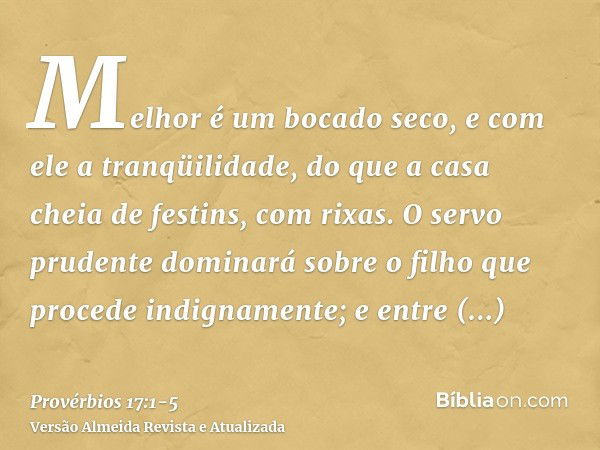 Melhor é um bocado seco, e com ele a tranqüilidade, do que a casa cheia de festins, com rixas.O servo prudente dominará sobre o filho que procede indignamente; 