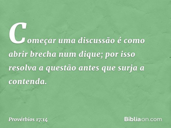 Começar uma discussão
é como abrir brecha num dique;
por isso resolva a questão
antes que surja a contenda. -- Provérbios 17:14