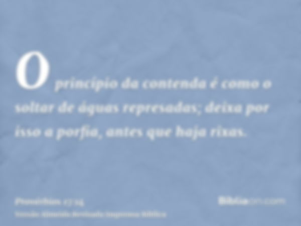 O princípio da contenda é como o soltar de águas represadas; deixa por isso a porfia, antes que haja rixas.