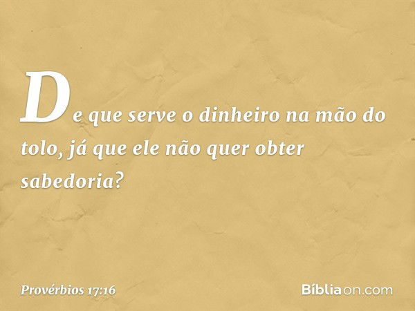 De que serve o dinheiro na mão do tolo,
já que ele não quer obter sabedoria? -- Provérbios 17:16