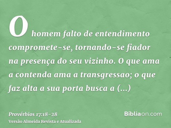 O homem falto de entendimento compromete-se, tornando-se fiador na presença do seu vizinho.O que ama a contenda ama a transgressao; o que faz alta a sua porta b