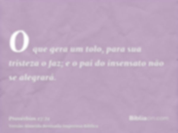 O que gera um tolo, para sua tristeza o faz; e o pai do insensato não se alegrará.