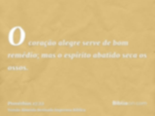 O coração alegre serve de bom remédio; mas o espírito abatido seca os ossos.