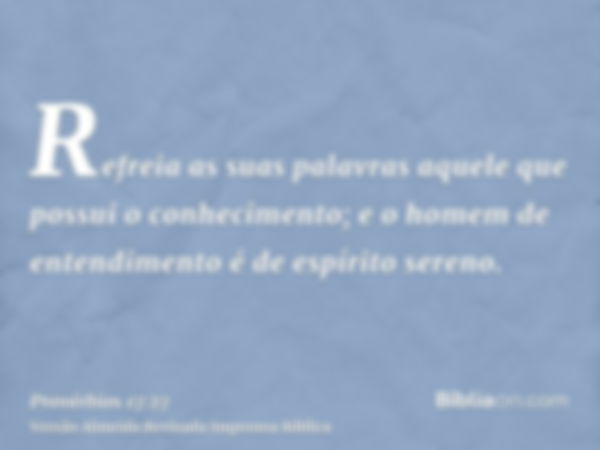 Refreia as suas palavras aquele que possui o conhecimento; e o homem de entendimento é de espírito sereno.