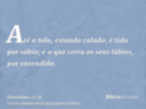 Até o tolo, estando calado, é tido por sábio; e o que cerra os seus lábios, por entendido.