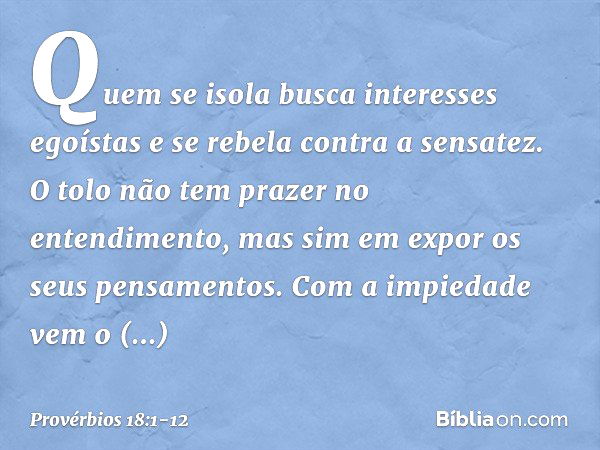 Quem se isola
busca interesses egoístas
e se rebela contra a sensatez. O tolo não tem prazer no entendimento,
mas sim em expor os seus pensamentos. Com a impied