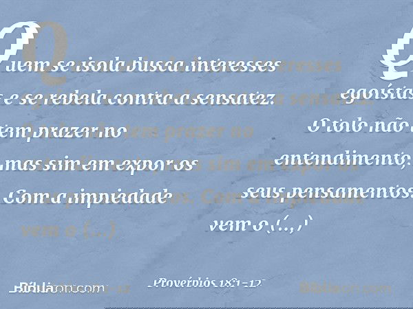 Quem se isola
busca interesses egoístas
e se rebela contra a sensatez. O tolo não tem prazer no entendimento,
mas sim em expor os seus pensamentos. Com a impied