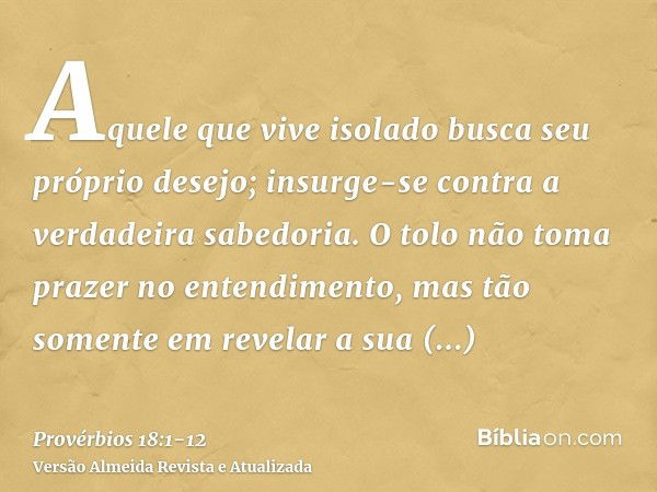 Aquele que vive isolado busca seu próprio desejo; insurge-se contra a verdadeira sabedoria.O tolo não toma prazer no entendimento, mas tão somente em revelar a 