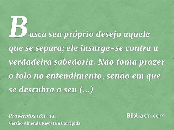 Busca seu próprio desejo aquele que se separa; ele insurge-se contra a verdadeira sabedoria.Não toma prazer o tolo no entendimento, senão em que se descubra o s