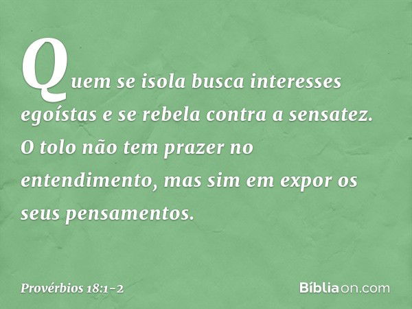 Quem se isola
busca interesses egoístas
e se rebela contra a sensatez. O tolo não tem prazer no entendimento,
mas sim em expor os seus pensamentos. -- Provérbio